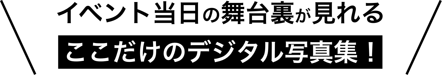 イベント当日の舞台裏が見れるここだけのデジタル写真集！